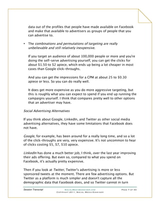 data out of the profiles that people have made available on Facebook
    and make that available to advertisers as groups of people that you
    can advertise to.

•   The combinations and permutations of targeting are really
    unbelievable and still relatively inexpensive.

    If you target an audience of about 100,000 people or more and you're
    doing the self-serve advertising yourself, you can get the clicks for
    about $1.50 to $2 apiece, which ends up being a lot cheaper in most
    cases than Google click-throughs.

    And you can get the impressions for a CPM at about 25 to $0.30
    apiece or less. So you can do really well.

    It does get more expensive as you do more aggressive targeting, but
    this is roughly what you can expect to spend if you end up running the
    campaigns yourself. I think that compares pretty well to other options
    that an advertiser may have.

Social Advertising Alternatives

If you think about Google, LinkedIn, and Twitter as other social media
advertising alternatives, they have some limitations that Facebook does
not have.

Google, for example, has been around for a really long time, and so a lot
of the click-throughs are very, very expensive. It's not uncommon to hear
of clicks costing $5, $7, $10 apiece.

LinkedIn has done a much better job, I think, over the last year improving
their ads offering. But even so, compared to what you spend on
Facebook, it's actually pretty expensive.

Then if you look at Twitter, Twitter's advertising is more or less
sponsored tweets at the moment. There are few advertising options. But
Twitter as a platform is much simpler and doesn't capture all the
demographic data that Facebook does, and so Twitter cannot in turn

Session Transcript          SocialMediaExaminer.com             Page 7 of 33
                      Copyright 2011, Social Media Examiner
 