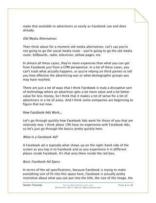 make that available to advertisers as easily as Facebook can and does
already.

Old Media Alternatives

Then think about for a moment old media alternatives. Let's say you're
not going to go the social media route – you're going to go the old media
route: billboards, radio, television, yellow pages, etc.

In almost all these cases, they're more expensive than what you can get
from Facebook just from a CPM perspective. In a lot of these cases, you
can't track what actually happens, or you're relying on third parties to tell
you how effective the advertising was or what demographic groups you
may have reached.

There are just a lot of ways that I think Facebook is truly a disruptive sort
of technology where an advertiser gets a lot more value and a lot better
value for less money. So I think that it makes a lot of sense for a lot of
advertisers in a lot of areas. And I think some companies are beginning to
figure that out now.

How Facebook Ads Work...

Let's go through quickly how Facebook Ads work for those of you that are
relatively new. I think about 19% have no experience with Facebook Ads,
so let's just go through the basics pretty quickly here.

What Is a Facebook Ad?

A Facebook ad is typically what shows up on the right-hand side of the
screen as you log in to Facebook and as you experience it in different
places inside Facebook. It's that area there inside the red box.

Basic Facebook Ad Specs

In terms of the ad specifications, because Facebook is trying to make
everything sort of fit into this space here, Facebook is actually pretty
restrictive about what you can put into the title, the size of the image, the

Session Transcript          SocialMediaExaminer.com                Page 8 of 33
                      Copyright 2011, Social Media Examiner
 