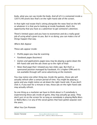 body, what you can say inside the body. And all of it is contained inside a
120 X 240 pixels box that's on the right-hand side of the screen.

In that tight real estate that's sitting alongside the news feed on the left
or whatever it is that you're looking at inside Facebook, that's the
opportunity that you have as a advertiser to get someone's attention.

There's limited space and you have to economize and do a really good
job of using what's given to you. But in so doing, you can make a lot of
things happen that way.

Where Ads Appear

These ads appear inside:

•   Profile pages you may be scanning
•   Facebook pages (business)
•   Games and applications pages (you may be playing a game down the
    left-hand side and the ads show up to the right of that)
•   News feed page that I showed you two slides ago. But that's a
    sponsored position managed by Facebook. It's a higher CPM and it's
    not available through self-serve advertising at the moment.

You may notice one other thing too. Inside the games, those ads will
actually refresh after a certain period of time. You might be playing a
game and you might notice an ad down the right-hand side. If you don't
click it, if you wait for a minute or two, those ads on the right-hand side
may actually refresh.

So one thing as a marketer we have to think about is if somebody is
experiencing these ads inside of game, they may actually go away. They
don't just sit on the screen for as long as somebody is playing Mafia Wars
or Mafia Wars 2 or any of the social games that have gotten popular over
the years.

What You Can Promote


Session Transcript          SocialMediaExaminer.com                 Page 9 of 33
                      Copyright 2011, Social Media Examiner
 