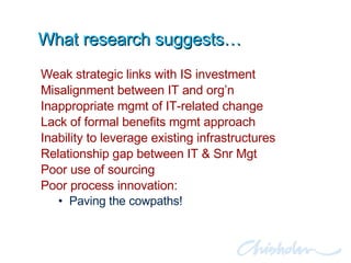 What research suggests… Weak strategic links with IS investment Misalignment between IT and org’n Inappropriate mgmt of IT-related change Lack of formal benefits mgmt approach Inability to leverage existing infrastructures Relationship gap between IT & Snr Mgt Poor use of sourcing Poor process innovation:  Paving the cowpaths! 