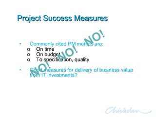 Project Success Measures Commonly cited PM metrics are: On time On budget To specification, quality Good measures for delivery of business value from IT investments? NO!  NO!  NO!  