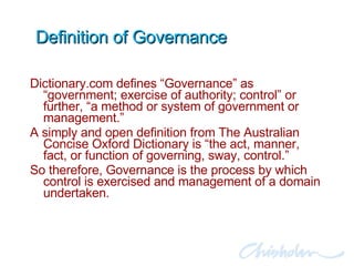Definition of Governance Dictionary.com defines “Governance” as “government; exercise of authority; control” or further, “a method or system of government or management.” A simply and open definition from The Australian Concise Oxford Dictionary is “the act, manner, fact, or function of governing, sway, control.” So therefore, Governance is the process by which control is exercised and management of a domain undertaken. 