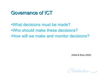 Governance of ICT What decisions must be made? Who should make these decisions? How will we make and monitor decisions? (Weill & Ross 2004) 