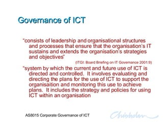 Governance of ICT “ consists of leadership and organisational structures and processes that ensure that the organisation’s IT sustains and extends the organisation’s strategies and objectives” (ITGI: Board Briefing on IT Governance 2001:9) “ system by which the current and future use of ICT is directed and controlled.  It involves evaluating and directing the plans for the use of ICT to support the organisaition and monitoring this use to achieve plans.  It includes the strategy and policies for using ICT within an organisation AS8015 Corporate Governance of ICT 