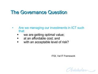 The Governance Question Are we managing our investments in ICT such that: we are getting optimal value; at an affordable cost; and with an acceptable level of risk? ITGI, Val IT Framework 