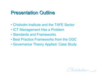 Presentation Outline Chisholm Institute and the TAFE Sector ICT Management Has a Problem Standards and Frameworks Best Practice Frameworks from the OGC Governance Theory Applied: Case Study 