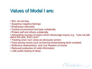Values of Model I are: Win, do not lose Suppress negative feelings Emphasize rationality Control environment and task unilaterally  Protect self and others unilaterally Advocating courses of action which discourage inquiry e.g.. "Lets not talk about the past, that's over." Treating ones' own views as obviously correct Face-saving moves such as leaving embarrassing facts unstated Defensive relationships  and Low freedom of choice Reduced production of valid information Little public testing of ideas 