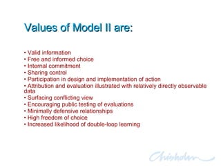 Values of Model II are: Valid information  Free and informed choice Internal commitment Sharing control  Participation in design and implementation of action Attribution and evaluation illustrated with relatively directly observable data Surfacing conflicting view Encouraging public testing of evaluations Minimally defensive relationships High freedom of choice  Increased likelihood of double-loop learning 