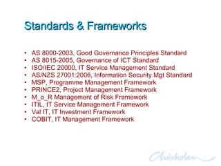 Standards & Frameworks AS 8000-2003, Good Governance Principles Standard AS 8015-2005, Governance of ICT Standard ISO/IEC 20000, IT Service Management Standard AS/NZS 27001:2006, Information Security Mgt Standard MSP, Programme Management Framework PRINCE2, Project Management Framework  M_o_R Management of Risk Framework ITIL, IT Service Management Framework Val IT, IT Investment Framework COBIT, IT Management Framework 