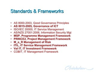 Standards & Frameworks AS 8000-2003, Good Governance Principles AS 8015-2005, Governance of ICT ISO/IEC 20000, IT Service Management AS/NZS 27001:2006, Information Security Mgt MSP, Programme Management Framework PRINCE2, Project Management Framework  M_o_R Management of Risk ITIL, IT Service Management Framework Val IT, IT Investment Framework COBIT, IT Management Framework 