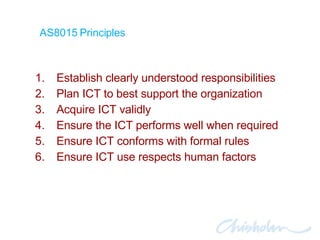 Establish clearly understood responsibilities Plan ICT to best support the organization Acquire ICT validly Ensure the ICT performs well when required Ensure ICT conforms with formal rules Ensure ICT use respects human factors AS8015 Principles 