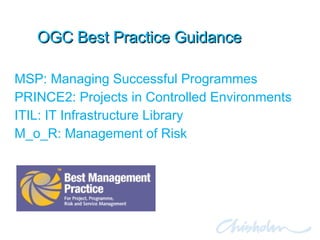 OGC Best Practice Guidance MSP: Managing Successful Programmes PRINCE2: Projects in Controlled Environments ITIL: IT Infrastructure Library M_o_R: Management of Risk 