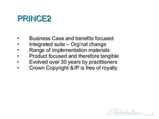 PRINCE2 Business Case and benefits focused Integrated suite – Org’nal change Range of implementation materials Product focused and therefore tangible Evolved over 30 years by practitioners Crown Copyright & IP is free of royalty 
