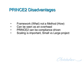 PRINCE2 Disadvantages Framework (What) not a Method (How) Can be seen as an overhead PRINCE2 can be compliance driven Scaling is important, Small vs Large project 