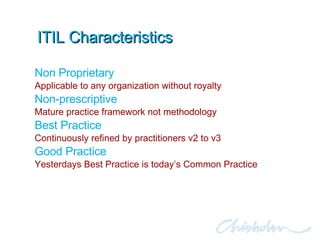ITIL Characteristics Non Proprietary Applicable to any organization without royalty Non-prescriptive Mature practice framework not methodology Best Practice Continuously refined by practitioners v2 to v3 Good Practice Yesterdays Best Practice is today’s Common Practice 