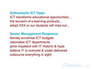 Enthusiastic ICT Hype: ICT transforms educational opportunities… the tsunami of e-learning products... adopt XXX or our students will miss out... Senior Management Response: fiercely scrutinise ICT budgets rationalise ICT departments grow impatient with IT rhetoric & hype believe IT is oversold & under-delivered outsource everything in sight 