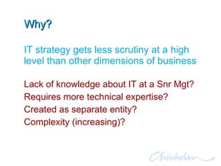 Why? Lack of knowledge about IT at a Snr Mgt? Requires more technical expertise? Created as separate entity? Complexity (increasing)? IT strategy gets less scrutiny at a high level than other dimensions of business 