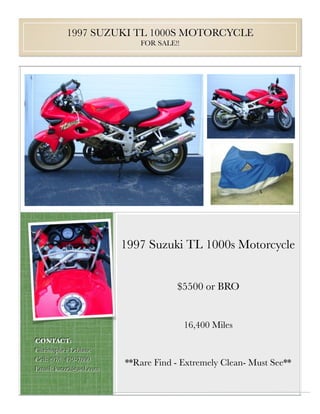 1997 SUZUKI TL 1000S MOTORCYCLE
                           FOR SALE!!




                        1997 Suzuki TL 1000s Motorcycle


                                    $5500 or BRO


                                        16,400 Miles
CONTACT:
Christopher Leblanc
Cell: (978) 479-7800
                        **Rare Find - Extremely Clean- Must See**
Email: katzr2@aol.com
 