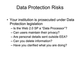 Data Protection Risks Your institution is prosecuted under Data Protection legislation Is the Web 2.0 SP a “Data Processor”? Can users maintain their privacy? Are personal details sent outside EEA? Can you delete information? Have you clarified what you are doing?