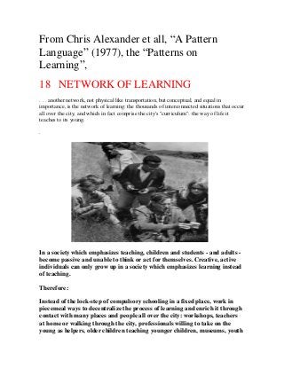 From Chris Alexander et all, “A Pattern
Language” (1977), the “Patterns on
Learning”,
18 NETWORK OF LEARNING
. . . another network, not physical like transportation, but conceptual, and equal in
importance, is the network of learning: the thousands of interconnected situations that occur
all over the city, and which in fact comprise the city's "curriculum": the way of life it
teaches to its young.
.

In a society which emphasizes teaching, children and students - and adults become passive and unable to think or act for themselves. Creative, active
individuals can only grow up in a society which emphasizes learning instead
of teaching.
Therefore:
Instead of the lock-step of compulsory schooling in a fixed place, work in
piecemeal ways to decentralize the process of learning and enrich it through
contact with many places and people all over the city: workshops, teachers
at home or walking through the city, professionals willing to take on the
young as helpers, older children teaching younger children, museums, youth

 