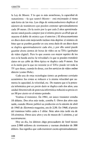 GRATIS

la Ley de Moore. Y lo que es más asombroso, la capacidad de
tratamiento -la que rastreó Moore- está mejorando al ritmo
más lento de los tres. Los chips de semiconductores duplican el
número de transistores que pueden contener aproximadamente
cada 18 meses. (Es la razón por la que cada 2 años aproximadamente usted pueda comprar por el mismo precio un iPod que almacena el doble de música que el anterior.) El almacenamiento
en disco duro está mejorando incluso más deprisa: el número de
bite s que se pueden guardar en una zona dada de un disco duro
se duplica aproximadamente cada año, y por ello usted puede
guardar ahora cientos de horas de video en su TiVo (grabador
de vídeo digital). Pero lo que avanza con mayor rapidez de los
tres es la banda ancha: la velocidad a la que se pueden transferir
datos en un cable de fibra óptica se duplica cada 9 meses. Esa
es la razón por la que no necesite ya el TiVo: puede ver toda la
TV que desee, cuando lo desee, con los servicios de vídeo online
directo (como Hulu).
Cada una de estas tecnologías tienen un poderoso corolario
económico: los costes se reducen a la misma velocidad que aumenta la capacidad, la velocidad, etc. De manera que si la potencia informática por un precio dado se duplica cada dos años, una
unidad determinada de potencia informática reducirá su precio en
un 50 por ciento en el mismo periodo.
Veamos el transistor. En 1961, un único transistor costaba
10 dólares. Dos años más tarde, costaba 5. Otros dos años más
tarde, cuando Moore publicó su predicción en la edición de abril
de 1965 de Electronicsmagazine, era de 2,50. En 1968, el precio
del transistor había caído a 1 dólar. Siete años más tarde era de
10 céntimos. Otros siete años y era de menos de 1 céntimo, y así
sucesivamente.

Hoy en día, los últimos chips procesadores de Intel tienen
unos 2.000 millones de transistores y cuestan alrededor de 300
dólares. Eso significa que cada transistor cuesta aproximadamente

lOS

 
