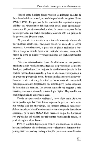 Demasiado barato para tomarlo en cuenta

~~~~~~~-

Pero si usted hubiera estado vivo en las primeras décadas de
la industria del automóvil, no sería imposible de imaginar. Entre
1906 y 1918, los precios de los automóviles «ajustados según
calidad" (el rendimiento del coche por dólar) caían aproximadamente un 50 por ciento cada dos años, de manera que para finales
de ese periodo, un coche equivalente costaba sólo un quinto de
lo que costaba 10 años antes.
Al pasar de la artesanía a una línea de montaje alimentada
por motores eléctricos, Ford pudo reducir el coste de la fuerza
muscular. A continuación, al pasar de las piezas realizadas a medida a componentes de fabricación estándar, redujo el coste de la
mano de obra de nuevo y vendió millones de coches fabricados
en sene.
Pero esa extraordinaria curva de descenso de los precios,
producto de las revolucionarias técnicas de producción de Henry
Ford, no podia durar. Las mejoras de rendimiento/precio de los
coches fueron disminuyendo, y hoy en día sólo corresponden a
un pequeño porcentaje anual. Somos sin duda mejores extrayendo mineral de la tierra, y la mitad de los obreros del automóvil
han sido realmente desplazados por robots, pero no ha sucedido
de la noche a la mañana. Los coches son cada vez mejores y más
baratos, pero no al ritmo de la tecnología digital. Hoy en día, un
coche sigue siendo un artículo caro.
Desde una perspectiva ambiental, no es algo malo. Aunque
fuera posible que las cosas fisicas cayeran de precio con la misma rapidez que los microchips, los «efectos externos negativos»
del exceso de producción resultante serían enseguida demasiado
aparentes. Si ha visto WALL-E de Pixar, en la que los humanos
son expulsados del planeta por rebosantes montañas de basura, se
podrá imaginar el problema.
Pero en la esfera digital, lo se crea en abundancia es en última
instancia efimeros bits de información -electrones, fotones y flujo magnético-, no hay nada que impida que esas extraordinarias
III

 