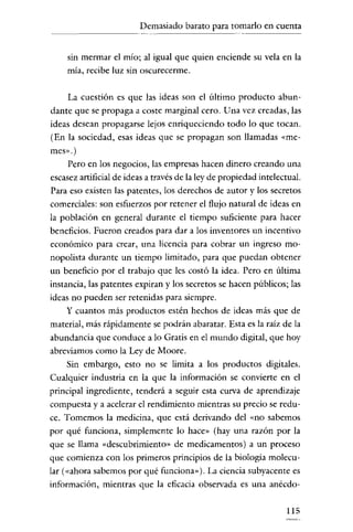 Demasiado barato para tomarlo en cuenra
- - - - - - -

sin mermar el mío; al igual que quien enciende su vela en la
mía, recibe luz sin oscurecerme.

La cuestión es que las ideas son el último producto abundanre que se propaga a coste marginal cero. Una vez creadas, las
ideas desean propagarse lejos enriqueciendo todo lo que tocan.
(En la sociedad, esas ideas que se propagan son llamadas «memes»,)

Pero en los negocios, las empresas hacen dinero creando una
escasez artificial de ideas a través de la ley de propiedad inrelectual.
Para eso existen las patentes, los derechos de autor y los secretos
comerciales: son esfuerzos por retener el flujo natural de ideas en
la población en general duranre el tiempo suficienre para hacer
beneficios. Fueron creados para dar a los invenrores un incentivo
económico para crear, una licencia para cobrar un ingreso monopolista duranre un tiempo limitado, para que puedan obtener
un beneficio por el trabajo que les costó la idea. Pero en última
instancia, las patenres expiran y los secretos se hacen públicos; las
ideas no pueden ser retenidas para siempre.
y cuanros más productos estén hechos de ideas más que de

material, más rápidamenre se podrán abaratar. Esta es la raíz de la
abundancia que conduce a lo Gratis en el mundo digital, que hoy
abreviamos como la Ley de Moore.
Sin embargo, esto no se limita a los productos digitales.
Cualquier industria en la que la información se convierte en el
principal ingredienre, tenderá a seguir esta curva de aprendizaje
compuesta y a acelerar el rendimiento mientras su precio se redu-

ce. Tomemos la medicina, que está derivando del «no sabemos
por qué funciona, simplemenre lo hace» (hay una razón por la
que se llama «descubrimiento» de medicamenros) a un proceso
que comienza con los primeros principios de la biología molecular («ahora sabemos por qué funciona» ). La ciencia subyacenre es
información, mientras que la eficacia observada es una anécdo115

 