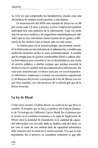 GRATIS

tao Una vez que comprendes los fundamentos, puedes crear una
abundancia de mejores medicamentos, y más deprisa.
La secuenciación del ADN está cayendo de precio en un 50
por ciento cada 1,9 años, y pronto, nuestra composición genética
individual será otra industria de la información. Cada vez serán
más los servicios médicos y de diagnóstico suministrados por software (que se hace más barato, hasta el punto de ser gratis), a diferencia de los médicos (que se hacen cada vez más caros).
Lo mismo pasa con la nanotecnología, que promete convertir la fabricación en otra industria de la información, a medida que
moléculas diseñadas ad hoc se unen automáticamente. A medida
que la energía pasa de quemar combustibles fósiles a utilizar células fotovoltaicas para convertir el sol en electricidad en una escala
de servicio público, o diseñar enzimas que puedan convertir la
hierba en etanol, también será una industria de la información. En
cada caso, industrias que no tienen nada que ver con el tratamiento informático comienzan a mostrar un crecimiento exponencial

(y un descenso del precio) a semejanza de la ley de Moore una vez
que ellas, también, son más producto de la materia gris que de la
fuerza muscular.

La ley de Mead
Como suele suceder, Gordon Moore no acuñó la ley que lleva su
nombre. El hombre que lo hizo, el profesor del Caltech [Instituto de Tecnología de California] Carver Mead, fue el primero que
se centró en el corolario económico a la regla de duplicación de
Moore para la densidad de transistores: si la cantidad de capacidad informática con un coste dado se duplica cada dos años, en
ese caso el coste de una unidad dada de capacidad informática
debe reducirse por la mitad en el mismo periodo. Y lo que es más
importante, fue el primero en considerar realmente lo que ello
116

 