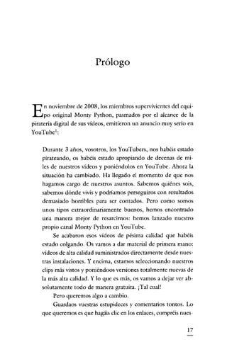Prólogo

E

n noviembre de 2008, los miembros supervivientes del equi-

po original Monty Python, pasmados por el alcance de la
pirateria digital de sus vídeos, emitieron un anuncio muy serio en

You'Iube':
Durante 3 años, vosotros, los YouTubers, nos habéis estado
pirateando, os habéis estado apropiando de decenas de miles de nuestros vídeos y poniéndolos en YouTube. Ahora la
situación ha cambiado. Ha llegado el momento de que nos
hagamos cargo de nuestros asuntos. Sabemos quiénes sois,
sabemos dónde vivís y podríamos perseguiros con resultados
demasiado horribles para ser contados. Pero como somos
unos tipos extraordinariamente buenos, hemos encontrado
una manera mejor de resarcirnos: hemos lanzado nuestro

propio canal Monty Python en YouTube.
Se acabaron esos videos de pésima calidad que habéis
estado colgando. Os vamos a dar material de primera mano:
vídeos de alta calidad suministrados directamente desde nuestras instalaciones. Y encima, estamos seleccionando nuestros
clips más vistos y poniéndoos versiones totalmente nuevas de
la más alta calidad. Y lo que es más, os vamos a dejar ver absolutamente todo de manera gratuita. ¡Tal cual!
Pero queremos algo a cambio.
Guardaos vuestras estupideces y comentarios tontos. Lo
que queremos es que hagáis clic en los enlaces, compréis nues17

 