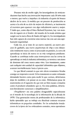 GRATIS

Durante más de medio siglo, los investigadores de semiconductores han hecho una innovación importante cada 10 años más
o menos, que vuelve a impulsar a la industria a la parte de brusco
declive de la curva. A medida que un proceso de producción se
acerca a la cola de su ciclo de mejora de eficiencia, se incrementa
el incentivo para aparecer con algo radicalmente nuevo y mejor.
y dado que, como dijo el fisico Richard Feynman, hay «un montón de espacio en e! fondo" de! mundo de la escala atómica que
surgió con la nueva física de finales de! siglo xx, los investigadores
han sido capaces de encontrar estas nuevas vías con casi una espe-

luznante regularidad.
Cada vez, ya se trate de un nuevo material, un nuevo proceso de grabado, una nueva arquitectura de chip o una dimensión totalmente nueva como e! procesado en paralelo, la curva de
aprendizaje se inicia de nuevo en su más vertiginosa pendiente.
Cuando se combinan todas estas innovaciones con las curvas de
aprendizaje en toda la industria informática, se termina a un ritmo
de descenso de! coste nunca antes visto. Los transistores, como
casi cualquier otra unidad de capacidad informática que elijamos,
avanzan inevitablemente hacia e! precio cero.
Lo que Mead constató es que este efecto económico llevaba
consigo un imperativo moral. Si los transistores se están volviendo
demasiado baratos como para medir lo que cuestan, deberíamos
dejar de medirlos y de pensar en su coste. Deberíamos pasar de
mantenerlos en el supuesto de que son un bien escaso a tratarlos
como e! producto abundante que es. En otras palabras, deberíamas literalmente comenzar a «despilfarrarlos».
«Despilfarrar" era una palabra desagradable especialmente
en el mundo de la tecnología de la información de la década de
1970. Una generación entera de profesionales de la informática
había aprendido que su trabajo era distribuir costosos recursos
informáticos en pequeñas cantidades. En las acristaladas instalaciones de la época de los ordenadores centrales, estos operadores
118

 