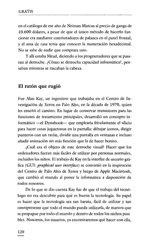 GRATIS

en e! catálogo de ese año de Neiman Marcus al precio de ganga de
10.600 dólares, a pesar de que e! único método de hacerlo funcionar era mediante conmutadores de palanca en el panel frontal,
y e! ama de casa tenia que conocer la numeración hexadecimal.
No se sabe de nadie que comprara uno.
y allí estaba Mead, diciendo a los programadores que se pasaran al derroche. ¿Cómo se derrocha capacidad informática?, pensaban mientras se rascaban la cabeza.

El ratón que rugió
Fue Alan Kay, un ingeniero que rrabajaba en e! Cenrro de Investigación de Xerox en Palo Alto, en la década de 1970, quien
les enseñó e! camino. En lugar de conservar transistores para las
funciones de tratamiento principales, desarrolló un concepto informático --el Dynabook- que emplearla frívolamente e! silicio
para hacer cosas juguetonas en la pantalla: dibujar iconos, dirigir
punteros con un ratón, dividir una pantalla en ventanas e incluso
añadir animación sin más función que la de hacer bonito.
¿Cuál era e! objeto de este derroche visual? Hacer que los
ordenadores fueran más fáciles de utilizar por personas normales,
incluidos los niños. El rrabajo de Kay en la interfaz de usuario gráfica (GUI: graphical user interface) se convirtió en la inspiración
de! Centro de Palo Alto de Xerox y luego de Apple Macintosh,
que cambió e! mundo al poner la informática a disposición de
todos nosorros.
De lo que se dio cuenta Kay fue de que e! rrabajo de! tecnólogo no era descubrir para qué es buena la tecnología. Su pape!
es hacer que la tecnologia sea tan barata, fácil de utilizar y tan
omnipresente que todo e! mundo pueda utilizarla, de manera que
se propague por todo e! mundo y dentro de todos los nichos posibles. Nosotros, los usuarios, ya encontraremos qué hacer con ella,
120

 