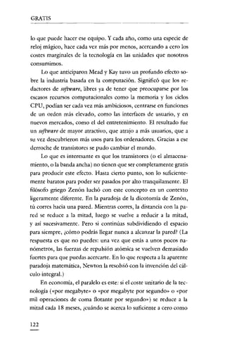 GRATIS

lo que puede hacer ese equipo. Y cada año, como una especie de
reloj mágico, hace cada vez más por menos, acercando a cero los
costes marginales de la tecnología en las unidades que nosotros
consumimos.

Lo que anticiparon Mead y Kay tuvo un profundo efecto sobre la industria basada en la computación. Significó que los redactores de software, libres ya de tener que preocuparse por los
escasos recursos computacionales como la memoria y los ciclos
CPU, podían ser cada vez más ambiciosos, centrarse en funciones
de un orden más elevado, como las interfaces de usuario, y en
nuevos mercados, como el del entretenimiento. El resultado fue
un software de mayor atractivo, que atrajo a más usuarios, que a
su vez descubrieron más usos para los ordenadores. Gracias a ese
derroche de transistores se pudo cambiar el mundo.
Lo que es interesante es que los transistores (o el almacenamiento, o la banda ancha) no tienen que ser completamente gratis
para producir este efecto. Hasta cierto punto, son lo suficientemente baratos para poder ser pasados por alto tranquilamente. El
filósofo griego Zenón luchó con este concepto en un contexto
ligeramente diferente. En la paradoja de la dicotomía de Zenón,
tú corres hacia una pared. Mientras corres, la distancia con la pared se reduce a la mitad, luego se vuelve a reducir a la mitad,
y así sucesivamente. Pero si continúas subdividiendo el espacio
para siempre, ¿cómo podrás llegar nunca a alcanzar la pared? (La
respuesta es que no puedes: una vez que estás a unos pocos nanómetros, las fuerzas de repulsión atómica se vuelven demasiado
fuertes para que puedas acercarte. En lo que respecta a la aparente
paradoja matemática, Newton la resolvió con la invención del cálculo integral.)
En economía, el paralelo es este: si el coste unitario de la tecnología («por megabyte» o «por megabyte por segundo» o «por
mil operaciones de coma flotante por segundo») se reduce a la
mitad cada 18 meses, ¿cuándo se acerca lo suficiente a cero como

122

 