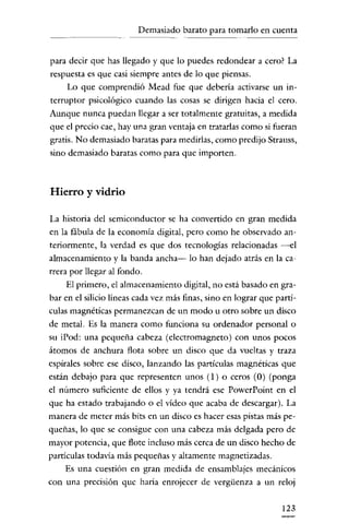 Demasiado barato para tomarlo en cuenta

para decir que has llegado y que lo puedes redondear a cero? La
respuesta es que casi siempre antes de lo que piensas.
Lo que comprendió Mead fue que debería activarse un interruptor psicológico cuando las cosas se dirigen hacia el cero.
Aunque nunca puedan llegar a ser totalmente gratuitas, a medida
que el precio cae, hay una gran ventaja en tratarlas como si fueran
gratis. No demasiado baratas para medirlas, como predijo Strauss,
sino demasiado baratas como para que importen.

Hierro y vidrio
La historia del semiconductor se ha convertido en gran medida
en la fábula de la economía digital, pero como he observado anteriormente' la verdad es que dos tecnologías relacionadas -el
almacenamiento y la banda ancha- lo han dejado atrás en la carrera por llegar al fondo.
El primero, el almacenamiento dígital, no está basado en grabar en el silicio líneas cada vez más finas, sino en lograr que partículas magnéticas permanezcan de un modo u otro sobre un disco
de metal. Es la manera como funciona su ordenador personal o
su iPod: una pequeña cabeza (electromagneto) con unos pocos
átomos de anchura flota sobre un disco que da vueltas y traza
espirales sobre ese dísco, lanzaudo las partículas magnéticas que
están debajo para que representen unos (1) o ceros (O) (ponga
el número suficiente de ellos y ya tendrá ese PowerPoint en el
que ha estado trabajando o el vídeo que acaba de descargar). La
manera de meter más bits en un disco es hacer esas pistas más pequeñas, lo que se consigue con una cabeza más delgada pero de
mayor potencia, que flote íncluso más cerca de un disco hecho de
partículas todavía más pequeñas y altamente magnetizadas.
Es una cuestióu en gran medida de ensamblajes mecánicos
con una precisión que haría enrojecer de vergüenza a un reloj
123

 