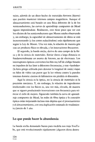 GRATIS

suizo, además de un disco hecho de materiales ferrosos (hierro)
que pueden mantener intensos campos magnéticos. Aunque el
almacenamiento está basado en una física diferente de la de los
semiconductores, las curvas de aprendizaje compuesto de Mead
siguen imponiéndose. Realmente, esto tiene poco que ver con
los efectos de los semiconductores que Moore estaba observando
y, sin embargo, la capacidad de almacenamiento de datos se está
incrementando (y los costes reduciéndose) más rápidamente que
según la Ley de Moore. U na vez más, la relación de materia gris
con un producto físico es elevada, y las innovaciones frecuentes.
El segundo, la banda ancha, deriva de otro campo de la física y de la ciencia de materiales. Enviar datos a larga distancia es
fundamentalmente un asunto de fotones, no de electrones. Los
interruptores ópticos convierten los bits onyoff de código binario
en impulsos de luz láser a diferentes frecuencias, y esas «lambdas"
(la letra griega utilizada para denotar la longitud de onda) viajan
en hilos de vidrio tan puros que la luz rebota contra la paredes
internas durante cientos de kilómetros sin pérdida ni distorsión.
Aquí la ciencia es la óptica, no la ciencia de materiales ni la
precisión mecánica. Y, sin embargo, la relación de ingredientes
intelectuales con los fisicos es, una vez más, elevada, de manera
que se siguen produciendo innovaciones con frecuencia para reiniciar el ciclo de mejora. Siguiendo también la curva de aprendizaje compuesto de Mead, las redes de fibra óptica y la conexión
óptica están mejorando incluso más deprisa que el procesamiento
yel almacenamiento, con una duplicación estimada de rendimiento/precio de 1 año.

Lo que puede hacer la abundancia
La banda ancha demasiado barata para medirla nos trajo You'Tube, que está revolucionando rápidamente (algunos dicen destru124

 
