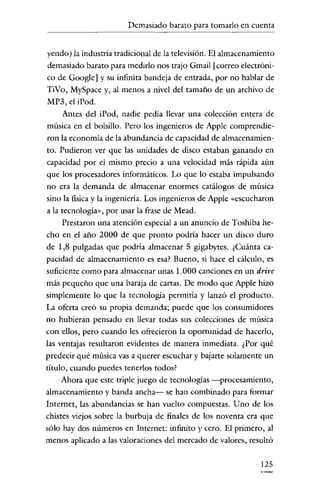 Demasiado barato para tomarlo en cuenta

yendo) la industria tradicional de la televisión. El almacenamiento
demasiado barato para medirlo nos trajo Gmail [correo electrónico de Google] y su infinita bandeja de entrada, por no hablar de
TiVo, MySpace y, al menos a nivel del tamaño de un archivo de
MP3, el iPod.
Antes del iPod, nadie pedía llevar una colección entera de
música en el bolsillo. Pero los ingenieros de Apple comprendieron la economía de la abundancia de capacidad de almacenamiento. Pudieron ver que las unídades de disco estaban ganando en
capacidad por el mismo precio a una velocidad más rápida aún
que los procesadores informáticos. Lo que lo estaba impulsando
no era la demanda de almacenar enormes catálogos de música
sino la física y la ingeniería. Los ingenieros de Apple «escucharon
a la tecnología», por usar la frase de Mead.
Prestaron una atención especial a un anuncio de Toshiba hecho en el año 2000 de que pronto podría hacer un disco duro
de 1,8 pulgadas que podría almacenar 5 gigabytes. ¿Cuánta capacidad de almacenamiento es esa? Bueno, si hace el cálculo, es
suficiente como para almacenar unas 1.000 canciones en un drive
más pequeño que una baraja de cartas. De modo que Apple hizo
simplemente lo que la tecnología permitía y lanzó el producto.
La oferta creó su propia demanda; puede que los consumidores
no hubíeran pensado en llevar todas sus colecciones de música
con ellos, pero cuando les ofrecieron la oportunidad de hacerlo,
las ventajas resultaron evidentes de manera inmediata. ¿Por qué
predecir qué música vas a querer escuchar y bajarte solamente un
título, cuando puedes tenerlos todos?
Ahora que este triple juego de tecnologías -procesamiento,
almacenamiento y banda ancha- se han combinado para formar
Internet, las abundancias se han vuelto compuestas. Uno de los
chistes viejos sobre la burbuja de finales de los noventa era que
sólo hay dos números en Internet: infiníto )' cero. El primero, al
menos aplicado a las valoraciones del mercado de valores, resultó
125

 