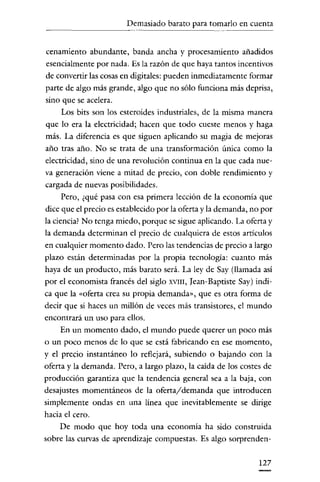 Demasiado barato para tomarlo en cuenta

------

cenamiento abundante, banda ancha y procesamiento añadidos
esencialmente por nada. Es la razón de que haya tantos incentivos
de convertir las cosas en digitales: pueden inmediatamente formar
parte de algo más grande, algo que no sólo funciona más deprisa,
sino que se acelera.
Los bits son los esteroides industriales, de la misma mauera
que lo era la electricidad; hacen que todo cueste menos y haga
más. La diferencia es que siguen aplicando su magia de mejoras
año tras año. No se trata de una transformación única como la
electricidad, sino de una revolución continua en la que cada nueva generación viene a mitad de precio, con doble rendimiento y
cargada de nuevas posibilidades.
Pero, ¿qué pasa con esa primera lección de la economía que
dice que el precio es establecido por la oferta y la demanda, no por
la ciencia? No tenga miedo, porque se sigue aplicando. La oferta y
la demanda determinan el precio de cualquiera de estos artículos
en cualquier momento dado. Pero las tendencias de precio a largo
plazo están determinadas por la propia tecnología: cuanto más
haya de un producto, más barato será. La ley de Say (llamada así
por el economista francés del siglo XVIII, [ean-Baptiste Say) indica que la «oferta crea su propia demanda", que es otra forma de
decir que si haces un millón de veces más transistores, el mundo
encontrará un uso para ellos.
En un momento dado, el mundo puede querer un poco más
o un poco menos de lo que se está fabricando en ese momento,
y el precio instantáneo lo reflejará, subiendo o bajando con la
oferta y la demanda. Pero, a largo plazo, la caída de los costes de
producción garantiza que la tendencia general sea a la baja, con
desajustes momentáneos de la oferta/demanda que introducen
simplemente ondas en una línea que inevitablemente se dirige
hacia el cero.
De modo que hoy toda una economía ha sido construida
sobre las curvas de aprendizaje compuestas. Es algo sorprenden127

 