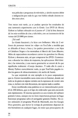 GRATIS

tras películas y programas de televisión, y alíviéis nuestro dolor
e indignación por todo lo que nos habéis robado durante todos estos años.

Tres meses más tarde, ya se podían apreciar los resultados de
este temerario experimento con lo Gratis. Los DVD de Monty
Python se habian colocado en el puesto n º. 2 de la lista Amazon
de los más vendidos de cine y televisión, con un incremento de las
ventas del 23.000 por ciento.
¡Tal cual!
Lo Gratis funcionó y lo hizo con brillantez. Más de 2 rrullones de personas vieron los «clips» en YouTube a medida que
se difundía el boca a boca y los padres presentaban a sus hijos
al Caballero Negro o les mostraban el Sketch del Loro Muerto.
Miles de espectadores recordaron cuánto les gustaban los Monty
Python y desearon más, así que compraron los DVD. Comenzaron a abundar los vídeos de respuesta, las aplicaciones Web híbridas y las remezclas, y una nueva generación se enteró de lo que
significaba realmente «Conejo Asesino". Y todo ello le costó a
Monty Python esencialmente nada, ya que YouTube pagaba todos los gastos de almacenamiento y de ancho de banda.
Lo que sorprende de este ejemplo es lo poco sorprendente
que es. Existen incontables casos como este en Internet, donde casi
todo se da gratis en alguna versión con la esperanza de vender otra
cosa,

0,

incluso con más frecuencia, sin esperar nada a cambio.

Estoy escribiendo estas palabras en un miniordenador portáti de 250 dólares, que es el tipo de ordenador que está creciendo
más rápidamente. El sistema operativo es una versión del software
gratuito Linux, aunque eso no tiene importancia porque no hago
funcionar programas salvo el navegador gratuito Firefox, No estoy utilizando el programa Word de Microsoft, sino los Google
Docs gratuitos, que tienen la ventaja de permitirme disponer de
mis borradores en cualquier lugar, sin tener que preocuparme de
18

 