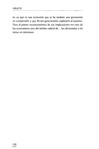 GRATIS

te, ya que es una economía que se ha tardado una generación
en comprender y que llevará generaciones explotarla a! máximo.
Pero el primer reconocimiento de sus implicaciones no vino de
los economistas sino del ámbito radica! de ... los aficionados a los
trenes en miniatura.

128

 
