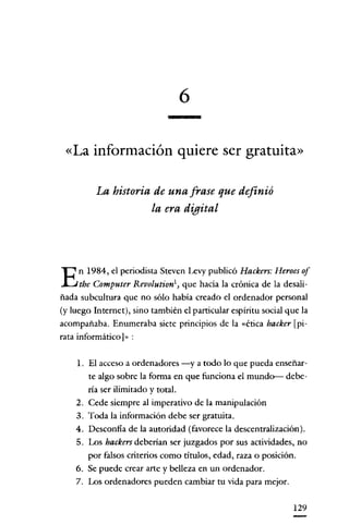 6
«La información quiere ser gratuita»
La historia de una frase que definió
la era digital

E

n 1984, el periodista Steven Levy publicó Hackers: Heroer 01

the Computer Revolutiont, que hacía la crónica de la desaliñada subcultura que no sólo había creado el ordenador personal
(y luego Internet), sino también el particular espíritu social que la

acompañaba. Enumeraba siete principios de la «ética hacker [pirata informático]» :
l. El acceso a ordenadores -y a todo lo que pueda enseñarte algo sobre la forma en que funcíona el mundo- debería ser ilímitado y total.
2. Cede siempre al imperativo de la manipulación
3. Toda la información debe ser gratuita.
4. Desconfía de la autoridad (favorece la descentralización).
5. Los backers deberían ser juzgados por sus actividades, no
por falsos criterios como títulos, edad, raza o posición.
6. Se puede crear arte y belleza en un ordenador.
7. Los ordenadores pueden cambiar tu vida para mejor.
129

 
