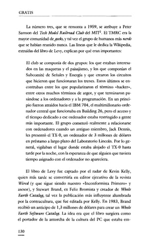 GRATIS

La número tres, que se remonta a 1959, se atribuye a Peter
Samson del Tech Model Railroad Club del MIT2. El TMRC era la
mayor comunidad de geeks, y tal vez el grupo de humanos más nerds
que se habían reunido nunca. Las líneas que le dedica la Wikipedia,
extraídas del libro de Levy, explican por qué eran importantes:
El club se componía de dos grupos: los que estaban interesados en las maquetas y el paisajismo, y los que componían el
Subcomité de Señales y Energía y que crearon los circuitos
que hicieron que funcionaran los trenes. Estos últimos se encontraban entre los que popularizaron el término «hacker»,
entre otros muchos términos de argot, y que terminaron pasándose a los ordenadores y a la programación. En un principio fueron atraídos hacia ellBM 704, el multimillonario ordenador central que funcionaba en Building 26, pero el acceso y
el tiempo dedicado a ese ordenador estaba restringido a gente
más importante. El grupo comenzó realmente a relacionarse
con ordenadores cuando un antiguo miembro, [ack Dennis,
les presentó el TX-O, un ordenador de 3 millones de dólares
en préstamo a largo plazo del Laboratorio Lincoln. Por lo general, vigilaban el lugar donde estaba alojado el TX-O hasta
tarde por la noche, con la esperanza de que alguien que tuviera
tiempo asignado con el ordenador no apareciera.
El libro de Levy fue captado por el radar de Kevin Kelly,
quien más tarde se convertiría en editor ejecutivo de la revista
Wired (y que sigue siendo nuestro «Inconformista Primero" y
asesor), y Stewart Brand, ex Feliz Bromista y creador de Whole
Earth Catalog, tal vez la publicación más influyente alumbrada
por la contracultura, que fue editada por Kelly. En 1983, Brand
recibió un anticipo de 1,3 millones de dólares para crear un Whole
Eartb Software Catalogo La idea era que el libro surgíera como
el portador de la antorcha de la cultura del PC que estaba ern130

 