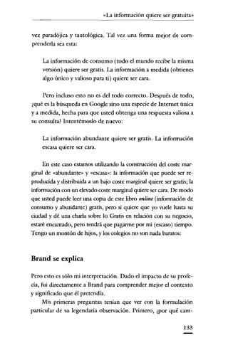 «La información quiere ser gratuita»
~~~~~~~~~-

vez paradójica y tautológica. Tal vez una forma mejor de comprenderla sea esta:
La información de consumo (todo el mundo recibe la misma

versión) quiere ser gratis. La información a medida (obtienes
algo único y valioso para ti) quiere ser cara.
Pero incluso esto no es del todo correcto. Después de todo,
¿qué es la búsqueda en Google sino una especie de Internet única
y a medida, hecha para que usted obtenga una respuesta valiosa a
su consulta? Intentémoslo de nuevo:
La información abundante quiere ser gratis. La información
escasa quiere ser cara.

En este caso estarnos utilizando la construcción del coste marginal de «abundante» y «escasa»: la información que puede ser reproducida y distribuida a un bajo coste marginal quiere ser gratis; la
información con un elevado coste marginal quiere ser cara. De modo
que usted puede leer una copia de este libro online (información de
consumo y abundante) gratis, pero si quiere que yo vuele hasta su
ciudad y dé una charla sobre lo Gratis en relación con su negocio,
estaré encantado, pero tendrá que pagarme por mi (escaso) tiempo.
Tengo un montón de hijos, y los colegios no son nada baratos:

Brand se explica
Pero esto es sólo mi interpretación. Dado el impacto de su profecia, fui directamente a Brand para comprender mejor el contexto
y significado que él pretendía.
Mis primeras preguntas tenían que ver con la formulación
particular de su legendaria observación. Primero, ¿por qué carn133

 