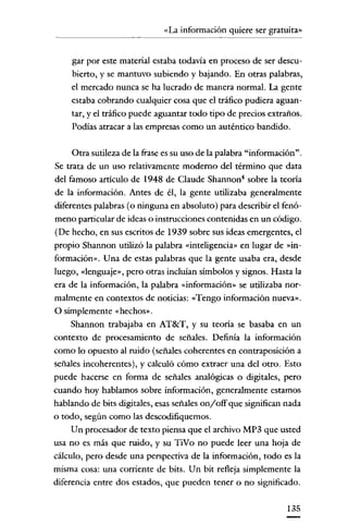 «La información quiere ser gratuita»

gar por este material estaba todavía en proceso de ser descubierto, y se mantuvo subiendo y bajando. En otras palabras,
el mercado nunca se ha lucrado de manera normal. La gente
estaba cobrando cualquier cosa que el tráfico pudiera aguantar' y el tráfico puede aguantar todo tipo de precios extraños.
Podías atracar a las empresas como un auténtico bandido.
Otra sutileza de la frase es su uso de la palabra "información".
Se trata de un uso relativamente moderno del término que data
del famoso articulo de 1948 de Claude Shannon" sobre la teoría
de la información. Antes de él, la gente utilizaba generalmente
diferentes palabras (o ninguna en absoluto) para describir el fenómeno particular de ideas o instrucciones contenidas en un código.
(De hecho, en sus escritos de 1939 sobre sus ideas emergentes, el
propio Shannon utilizó la palabra «inteligencia» en lugar de »información». Una de estas palabras que la gente usaba era, desde
luego, «lenguaje», pero otras incluían símbolos y signos. Hasta la
era de la información, la palabra «información» se utilizaba normalmente en contextos de noticias: «Tengo información nueva»,
O simplemente «hechos».
Shannon trabajaba en AT&T, y su teoría se basaba en un
contexto de procesamiento de señales. Definía la información
como lo opuesto al ruido (señales coherentes en contraposición a
señales incoherentes), y calculó cómo extraer una del otro. Esto
puede hacerse en forma de señales analógicas o digitales, pero
cuando hoy hablamos sobre información, generalmente estamos
hablando de bits digitales, esas señales on/off que significan nada
o todo, según como las descodifiquemos.
Un procesador de texto piensa que el archivo MP3 que usted
usa no es más que ruido, y su TiVo no puede leer una hoja de
cálculo, pero desde una perspectiva de la información, todo es la
misma cosa: una corriente de bits. Un bit refleja simplemente la
diferencia entre dos estados, que pueden tener o no significado.
135

 