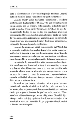 GRATIS

Pero la información es lo que el antropólogo británico Gregory
Bateson describió como «una diferencia que tiene sentido»,
Cuando Brand' utilizó la palabra «información», se refería
a información digitalmente codificada, y lo que ello reflejaba era
su experiencia con las primeras redes digitales, incluida la que él
ayudó a fundar, Whole Earth 'Lectric Link (WELL). Lo que había aprendido de ellas era que los bits y su significado eran cosas
enteramente diferentes. Los bits eran, al menos desde un punto
de vista económico, prácticamente gratuitos, pero su significado
podría tener una amplia gama de valor, desde nada a inestimable,
en función de quién los estaba recibiendo.
«Una de las cosas que utilicé como modelo del WELL fue
la compañía telefónica (me explicó Brand). No vende tu conversación. No le importa lo que nos decimos unos a otros. Todo lo
que quiere es que pagues tu factura para que funcione tu teléfono,
y que lo uses. No le importa el contenido de las conversaciones.»
La analogía del mundo fisico, dijo, es como un bar. Suministra un lugar para la comunicación y la conversación, pero no
te cobra por ello. Sólo te cobra por la cerveza que propicia todo
lo demás. «Encuentras ese algo más que hay que cobrar, ya sea
las jarras de cerveza o el tono de marcación, o algo equivalente,
como la publicidad adyacente. Siempre terminas cobrando algo
diferente de la información.»
¿Le molesta que durante veinticinco años la gente haya estado citando sólo la mitad de su frase? Eso es lo que sucede a
los memes, dice: se propagan de la manera más eficiente, ya fuera
eso lo que se pretendía o no. Después de todo, observa, Wins
ton Churchill no dijo «sangre, sudor y lágrimas». Churchill dijo:
«Sangre, sudor, trabajo y lágrimas». Puede que suene mejor, pero
una de ellas no es una secreción. La propagación mimética editó
la frase en su forma óptima.

136

 