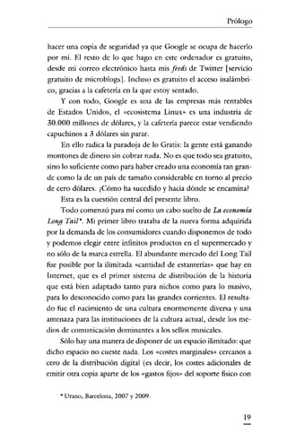 Prólogo

hacer una copia de seguridad ya que Google se ocupa de hacerlo
por mí. El resto de lo que hago en este ordenador es gratuito,
desde mi correo electrónico hasta mis feeds de Twitter [servicio
gratuito de microblogs]. Incluso es gratuito el acceso inalámbrico, gracias a la cafetería en la que estoy sentado.

y con todo, Google es una de las empresas más rentables
de Estados Unidos, el «ecosistema Linux» es una industria de
30.000 millones de dólares, y la cafetería parece estar vendiendo
capuchinos a 3 dólares sin parar.
En ello radica la paradoja de lo Gratis: la gente está ganando
montones de dinero sin cobrar nada. No es que todo sea gratuito,
sino lo suficiente como para haber creado una economía tan grande como la de un país de tamaño considerable en torno al precio
de cero dólares. ¿Cómo ha sucedido y hacia dónde se encamina?
Esta es la cuestión central del presente libro.
Todo comenzó para mí como un cabo suelto de La economía

Long Tail". Mi primer libro trataba de la nueva forma adquirida
por la demanda de los consumidores cuando disponemos de todo
y podemos elegir entre infinitos productos en el supermercado y
no sólo de la marca estrella. El abundante mercado del Long Tail
fue posible por la ilimitada «cantidad de estanterías» que hay en
Internet, que es el primer sistema de distribución de la historia
que está bien adaptado tanto para nichos como para lo masivo,
para lo desconocido como para las grandes corrientes. El resultado fue el nacimiento de una cultura enormemente diversa y una
amenaza para las instituciones de la cultura actual, desde los medios de comunicación dominantes a los sellos musicales.
Sólo hay una manera de disponer de un espacio ilimitado: que
dicho espacio no cueste nada. Los «costes marginales» cercanos a
cero de la distribución digital (es decir, los costes aclicionales de
emitir otra copia aparte de los «gastos fijos» del soporte fisico con
'* Urano, Barcelona, 2007 y 2009.

19

 