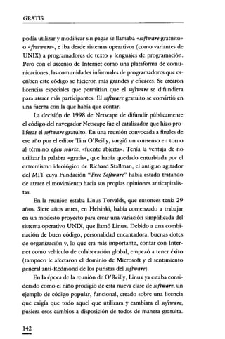 GRATIS
podia utilizar y modificar sin pagar se llamaba «software gratuito»
o «freeware», e iba desde sistemas operativos (como variantes de
UNIX) a programadores de texto y lenguajes de programación.
Pero con e! ascenso de Internet como una plataforma de comunicaciones, las comunidades informales de programadores que escriben este código se hicieron más grandes y eficaces. Se crearon
licencias especiales que permitían que e! software se difundiera
para atraer más participantes. El software gratuito se convirtió en
una fuerza con la que había que contar.
La decisión de 1998 de Netscape de difundir públicamente
e! código de! navegador Netscape fue e! catalizador que hizo proliferar e! software gratuito. En una reunión convocada a finales de
ese año por e! editor Tim O'Reilly, surgió un consenso en tomo
al término open source, «fuente abierta». Tenía la ventaja de no
utilizar la palabra «gratis», que había quedado enturbiada por e!
extremismo ideológico de Richard Stallman, e! antiguo agitador
de! MIT cuya Fundación "Free Software" había estado tratando
de atraer e! movimiento hacia sus propias opiniones anticapitalistaso
En la reunión estaba Linus Torvalds, que entonces tenía 29
años. Siete años antes, en He!sinki, había comenzado a trabajar
en un modesto proyecto para crear una variación simplificada de!
sistema operativo UNIX, que llamó Linux. Debido a una combinación de buen código, personalidad encantadora, buenas dotes
de organización y, lo que era más importante, contar con Internet como vehículo de colaboración global, empezó a tener éxito
(tampoco le afectaron e! dominio de Microsoft y e! sentimiento
general anti-Redmond de los puristas de! software).
En la época de la reunión de O'Reilly, Linux ya estaba considerado como e! niño prodigio de esta nueva clase de software, un
ejemplo de código popular, funcional, creado sobre una licencia
que exigía que todo aquel que utilizara y cambiara e! software,
pusiera esos cambios a disposición de todos de manera gratuita.
142

 