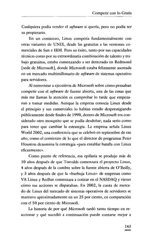 Competir con lo Gratis

Cualquiera podía vender el software si quería, pero no podía ser
su propietario.
En un comienzo, Linux competia fundamentalmente con
otras variantes de UNIX, desde las gratuitas a las versiones comerciales de Sun e IBM. Pero su éxito, tanto por sus capacidades
técnicas como por su extraordinaria combinación de talento y trabajo gratuitos, estaba comenzando a ser detectado en Redmond
[sede de Microsoft], donde Microsoft estaba felizmente asentada
en un mercado multimillonario de software de sistemas operativo
para servidores.
Al entrevistar a ejecutivos de Microsoft sobre cómo pensaban
competir con el software de fuente abierta, una de las cosas que
más me llaman la atención es comprobar lo tarde que empezaron a tomar medidas. Aunque la empresa conocía Linux desde
el principio y sus comerciales lo habían estado desprestigiando
públicamente desde finales de 1990, dentro de Microsoft era considerado otro mosquito que se podía desdeñar; nada serio como
para tener que cambiar la estrategia. La empresa señala Linux
World 2002, una conferencia que se celebró en septiembre de ese
año, como el comienzo de lo que el director de programas Peter
Houston denomina la estrategia «para entablar batalla con Linux
eficazmente» .

Como punto de referencia, esa epifanía se produjo más de
10 años después de que Torvalds comenzara el proyecto Linux,
4 años después de la cumbre sobre la fuente abierta de O'Reilly,
y 3 años después de que la «burbuja Linux» de empresas como
VA Linux y Redhat comenzara a cotizar en el NASDAQ y vieran
cómo sus acciones se clisparaban. En 2002, la cuota de mercado de Linux del mercado de sistemas operativos de servidores se
mantuvo aproximadamente en un 25 por ciento, en comparación
con el 50 por ciento de Microsoft.
La historía de por qué Microsoft tardó tanto tiempo en reaccionar y qué sucedió a continuación puede contarse mejor a
143

 
