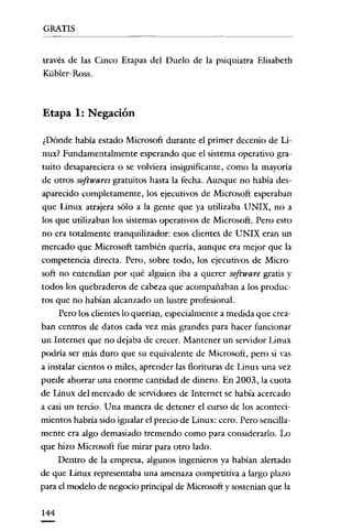 GRATIS

través de las Cinco Etapas del Duelo de la psiquiatra Elisabeth
Kübler- Ross.

Etapa 1: Negación
¿Dónde había estado Microsoft durante el primer decenio de Linux? Fundamentalmente esperando que el sistema operativo gratuito desapareciera o se volviera insignificante, como la mayoría
de otros softwares gratuitos hasta la fecha. Aunque no había desaparecido completamente, los ejecutivos de Microsoft esperaban
que Linux atrajera sólo a la gente que ya utilizaba UNIX, no a
los que utilizaban los sístemas operativos de Microsoft. Pero esto
no era totalmente tranquilizador: esos clientes de UNIX eran un
mercado que Microsoft también quería, aunque era mejor que la
competencia directa. Pero, sobre todo, los ejecutivos de Microsoft no entendían por qué alguien iba a querer software gratis y
todos los quebraderos de cabeza que acompañaban a los productos que no habían alcanzado un lustre profesional.
Pero los clientes lo querían, especialmente a medida que creaban centros de datos cada vez más grandes para hacer funcionar
un Internet que no dejaba de crecer. Mantener un servidor Linux
podría ser más duro que su equivalente de Microsoft, pero si vas
a instalar cientos o miles, aprender las florituras de Linux una vez
puede ahorrar una enorme cantidad de clinero. En 2003, la cuota
de Linux del mercado de servidores de Internet se había acercado
a casi un tercio. U na manera de detener el curso de los acontccimientas habría sido igualar el precio de Linux: cero. Pero sencillamente era algo demasiado tremendo como para considerarlo. Lo
que hizo Microsoft fue mirar para otro lado.
Dentro de la empresa, algunos ingenieros ya habían alertado
de que Linux representaba una amenaza competitiva a largo plazo
para el modelo de negocio principal de Microsoft y sostenían que la
144

 