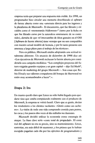 Competir con lo Gratis

empresa tema que preparar una respuesta más creíble. En 1998, un
programador hizo circular una memoria describiendo el software
de fuente abierta como una "amenaza directa para los ingresos y
la plataforma de Microsoft». El documento, que fue filtrado y circulaba como el «memorando Halloween-f (tanto por la fecha en
que fue filtrado como por la naturaleza amenazante de su contenido), alertaba de que "el intercambio de ideas gratuito en el OSS

[Software de fuente abierta] tiene ventajas que no son compatibles
con nuestro actual modelo de licencia, y por lo tanto presenta una
amenaza a largo plazo para el trabajo de los técnicos».
Pero en público, Microsoft estaba adoptando una actitud totalmente diferente. Un anuncio de diciembre de 1998 dice asi:
"Los ejecutivos de Microsoft rechazan la fuente abierta por considerarla una campaña mediática: "Los complejos proyectos del futuro exigirán grandes equipos y un gran capital-dijo Ed Muth",
director de marketing del grupo Microsoft-. Son cosas que Robin Hood y sus valientes compañeros del bosque de Sherwood no
están muy acostumbrados a hacer".».

Etapa 2: Ira
En cuanto quedó claro que Linux no sólo había llegado para quedarse sino que estaba compitiendo realmente con el producto de
Microsoft, la empresa se volvió hostil. Claro que es gratis, decían
los vendedores a los clientes vacilantes: "Gratis como un cachorro». La visión de toda una vida comprando comida para perros,
las cacas y los paseos dos veces al dia enfriaba sus ilusiones.
Microsoft decidió utilizar la economía como estrategia de
ataque. La ftase clave sería «coste total de propiedad». El coste
real del software no era su precio, sino su mantenimiento. Linux,
sostenían, era más difícil de mantener, y los primos que lo habían
escogido pagarían cada dia por los ejércitos de programadores y
145

 