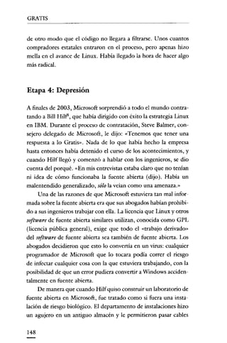 GRATIS

de otro modo que el código no llegara a filtrarse. Unos cuantos
compradores estatales entraron en el proceso, pero apenas hizo
mella en el avance de Linux. Había llegado la hora de hacer algo
más radical.

Etapa 4: Depresión
A finales de 2003, Microsoft sorprendió a todo el mundo contratando a Bill Hilf", que había dirigido con éxito la estrategia Linux
en IBM. Durante el proceso de contratación, Steve Balmer, consejero delegado de Microsoft, le dijo: «Tenemos que tener una
respuesta a lo Gratis». Nada de lo que había hecho la empresa
hasta entonces había detenido el curso de los acontecimientos, y
cuando Hilf llegó y comenzó a hablar con los ingenieros, se dio
cuenta del porqué. «En mis entrevistas estaba claro que no tenían
ni idea de cómo funcionaba la fuente abierta (dijo). Había un
malentendido generalizado, sólo la veían como una amenaza.»
Una de las razones de que Microsoft estuviera tan mal informada sobre la fuente abierta era que sus abogados habían prohibido a sus ingenieros trabajar con ella. La licencia que Linux y otros

software de fuente abierta similares utilizan, conocida como GPL
(licencia pública general), exige que todo el «trabajo derivado»
del software de fuente abierta sea también de fuente abierta. Los
abogados decidieron que esto lo convertia en un virus: cualquier
programador de Microsoft que lo tocara podía correr el riesgo
de infectar cualquier cosa con la que estuviera trabajando, con la
posibilidad de que un error pudiera convertir a Windows accidentalmente en fuente abierta.
De manera que cuando Hilfquiso construir un laboratorio de
fuente abierta en Microsoft, fue tratado como si fuera una instalación de riesgo biológico. El departamento de instalaciones hizo
un agujero en un antiguo almacén y le permitieron pasar cables
148

 