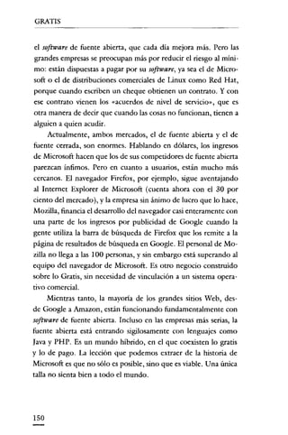 GRATIS

el software de fuente abierta, que cada día mejora más. Pero las
grandes empresas se preocupan más por reducir el riesgo al mínimo: están dispuestas a pagar por su software, ya sea el de Microsoft o el de distribuciones comerciales de Linux como Red Hat,
porque cuando escriben un cheque obtienen un contrato. Y con
ese contrato vienen los «acuerdos de nivel de servicio», que es
otra manera de decir que cuando las cosas no funcionan, tienen a
alguien a quien acudir.
Actualmente, ambos mercados, el de fuente abierta y el de
fuente cerrada, son enormes. Hablando en dólares, los ingresos
de Microsoft hacen que los de sus competidores de fuente abierta
parezcan Ínfimos. Pero en cuanto a usuarios, están mucho más
cercanos. El navegador Pirefox, por ejemplo, sigue aventajando
al Internet Explorer de Microsoft (cuenta ahora con el 30 por
ciento del mercado), y la empresa sin ánimo de lucro que lo hace,
Mozilla, financia el desarrollo del navegador casi enteramente con
una parte de los ingresos por publicidad de Google cuando la
gente utiliza la barra de búsqueda de Firefox que los remite a la
página de resultados de búsqueda en Google. El personal de Mozilla no llega a las 100 personas, y sin embargo está superando al
equipo del navegador de Microsoft. Es otro negocio construido
sobre lo Gratis, sin necesidad de vinculación a un sistema operativo comercial.
Mientras tanto, la mayoría de los grandes sitios Web, desde Google a Amazon, están funcionando fundamentalmente con
software de fuente abierta. Incluso en las empresas más serias, la
fuente abierta está entrando sigilosamente con lenguajes como
Java y PHP. Es un mundo híbrido, en el que coexisten lo gratis
y lo de pago. La lección que podemos extraer de la historia de
Microsoft es que no sólo es posible, sino que es viable. Una única
talla no sienta bien a todo el mundo.

ISO

 